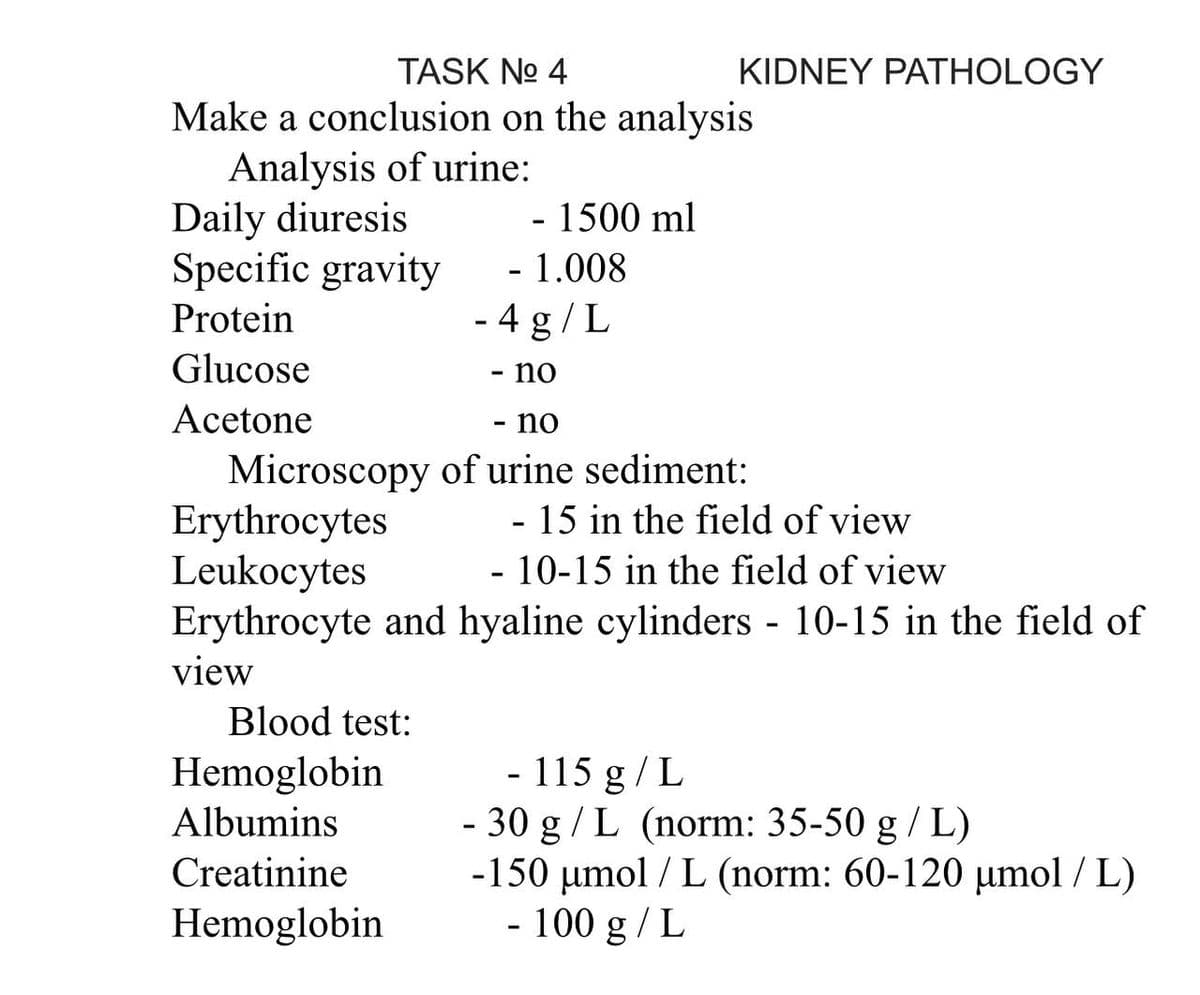 TASK No 4
Make a conclusion on the analysis
Analysis of urine:
Daily diuresis
- 1500 ml
Specific gravity
Protein
Glucose
Acetone
Erythrocytes
- 15 in the field of view
Leukocytes
- 10-15 in the field of view
Erythrocyte and hyaline cylinders - 10-15 in the field of
view
Blood test:
- 115 g/L
Hemoglobin
Albumins
-
30 g/L (norm: 35-50 g/L)
Creatinine
-150 µmol/L (norm: 60-120 µmol/L)
Hemoglobin
- 100 g / L
KIDNEY PATHOLOGY
- 1.008
- 4 g/L
- no
- no
Microscopy of urine sediment:
