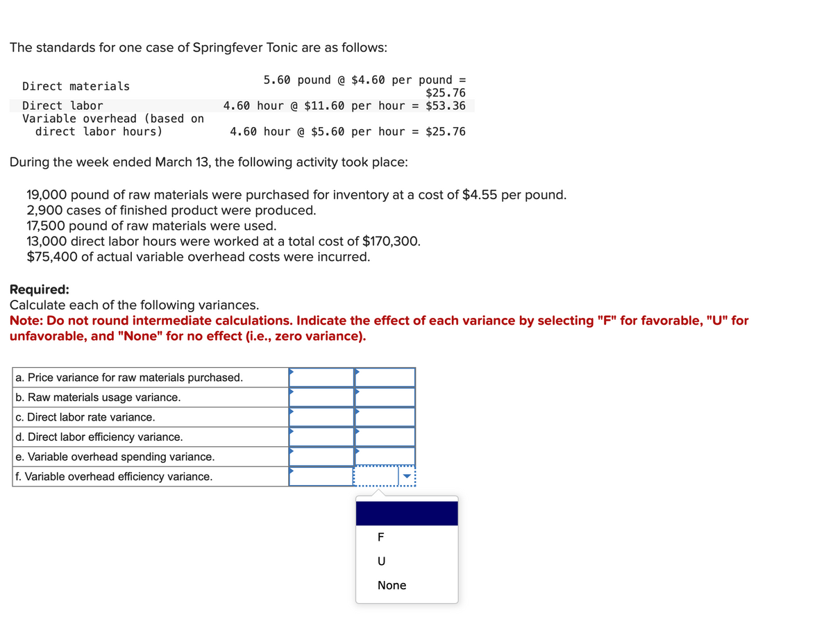 The standards for one case of Springfever Tonic are as follows:
Direct materials
Direct labor
Variable overhead (based on
direct labor hours)
5.60 pound @ $4.60 per pound
$25.76
= $53.36
4.60 hour @ $11.60 per hour
4.60 hour @ $5.60 per hour =
During the week ended March 13, the following activity took place:
19,000 pound of raw materials were purchased for inventory at a cost of $4.55 per pound.
2,900 cases of finished product were produced.
17,500 pound of raw materials were used.
13,000 direct labor hours were worked at a total cost of $170,300.
$75,400 of actual variable overhead costs were incurred.
a. Price variance for raw materials purchased.
b. Raw materials usage variance.
c. Direct labor rate variance.
d. Direct labor efficiency variance.
e. Variable overhead spending variance.
f. Variable overhead efficiency variance.
=
Required:
Calculate each of the following variances.
Note: Do not round intermediate calculations. Indicate the effect of each variance by selecting "F" for favorable, "U" for
unfavorable, and "None" for no effect (i.e., zero variance).
F
U
None
$25.76