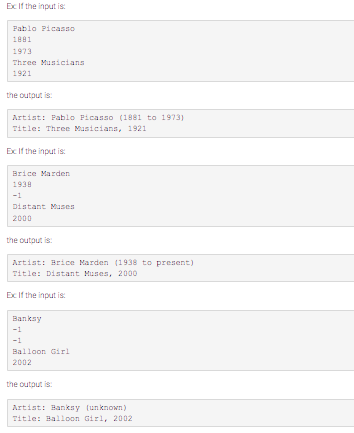 Ex If the input is:
Pablo Picasso
1881
1973
Three Musicians
1921
the output is:
Artist: Pablo Picasso (1881 to 1973)
Title: Three Musicians, 1921
Ex If the input is:
Brice Marden
1938
-1
Distant Muses
2000
the output is:
Artist: Brice Marden (1938 to present)
Title: Distant Muses, 2000
Ex If the input is:
Banksy
-1
-1
Balloon Girl
2002
the output is:
Artist: Banksy (unknown)
Title: Balloon Girl, 2002