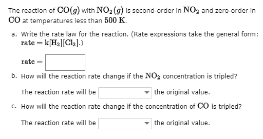 The reaction of CO(g) with NO2 (9) is second-order in NO2 and zero-order in
CO at temperatures less than 500 K.
a. Write the rate law for the reaction. (Rate expressions take the general form:
rate = k[H2][C12].)
rate
b. How will the reaction rate change if the NO2 concentration is tripled?
The reaction rate will be
the original value.
c. How will the reaction rate change if the concentration of CO is tripled?
The reaction rate will be
the original value.