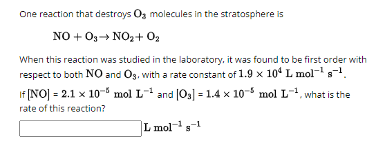 One reaction that destroys O3 molecules in the stratosphere is
NOO3 NO2+02
When this reaction was studied in the laboratory, it was found to be first order with
respect to both NO and O3, with a rate constant of 1.9 × 104 L mol-¹ 8-¹.
If [NO] = 2.1 x 10-5 mol L-1 and [03] = 1.4 × 105 mol L-1, what is the
rate of this reaction?
L mol-1 s-1