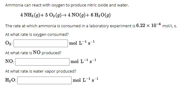 Ammonia can react with oxygen to produce nitric oxide and water.
4 NH3 (9)+502 (9)→ 4 NO(g) + 6 H₂O(g)
The rate at which ammonia is consumed in a laboratory experiment is 6.22 × 10-4 mol/L s.
At what rate is oxygen consumed?
02:
At what rate is NO produced?
NO:
mol L-1 s-1
mol L-1 s-1
At what rate is water vapor produced?
H₂O:
mol L-1 s-1
