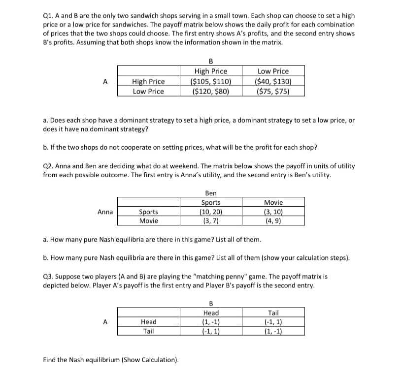 Q1. A and B are the only two sandwich shops serving in a small town. Each shop can choose to set a high
price or a low price for sandwiches. The payoff matrix below shows the daily profit for each combination
of prices that the two shops could choose. The first entry shows A's profits, and the second entry shows
B's profits. Assuming that both shops know the information shown in the matrix.
A
High Price
Low Price
Anna
a. Does each shop have a dominant strategy to set a high price, a dominant strategy to set a low price, or
does it have no dominant strategy?
b. If the two shops do not cooperate on setting prices, what will be the profit for each shop?
Q2. Anna and Ben are deciding what do at weekend. The matrix below shows the payoff in units of utility
from each possible outcome. The first entry is Anna's utility, and the second entry is Ben's utility.
Sports
Movie
B
High Price
($105, $110)
($120, $80)
Head
Tail
Find the Nash equilibrium (Show Calculation).
Ben
Sports
(10, 20)
(3,7)
Low Price
($40, $130)
($75, $75)
a. How many pure Nash equilibria are there in this game? List all of them.
b. How many pure Nash equilibria are there in this game? List all of them (show your calculation steps).
Q3. Suppose two players (A and B) are playing the "matching penny" game. The payoff matrix is
depicted below. Player A's payoff is the first entry and Player B's payoff is the second entry.
B
Head
(1,-1)
(-1, 1)
Movie
(3, 10)
(4,9)
Tail
(-1, 1)
(1,-1)