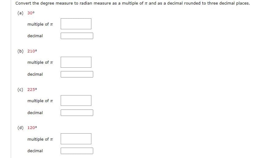 Convert the degree measure to radian measure as a multiple of and as a decimal rounded to three decimal places.
(a) 30°
multiple of π
decimal
(b) 210°
multiple of π
decimal
(c) 225°
multiple of π
decimal
(d) 120°
multiple of π
decimal