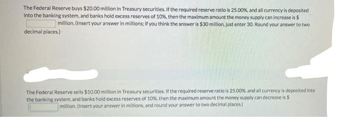 The Federal Reserve buys $20.00 million in Treasury securities. If the required reserve ratio is 25.00 %, and all currency is deposited
into the banking system, and banks hold excess reserves of 10%, then the maximum amount the money supply can increase is $
million. (Insert your answer in millions; if you think the answer is $30 million, just enter 30. Round your answer to two
decimal places.)
The Federal Reserve sells $10.00 million in Treasury securities. If the required reserve ratio is 25.00%, and all currency is deposited into
the banking system, and banks hold excess reserves of 10%, then the maximum amount the money supply can decrease is $
million. (Insert your answer in millions, and round your answer to two decimal places)