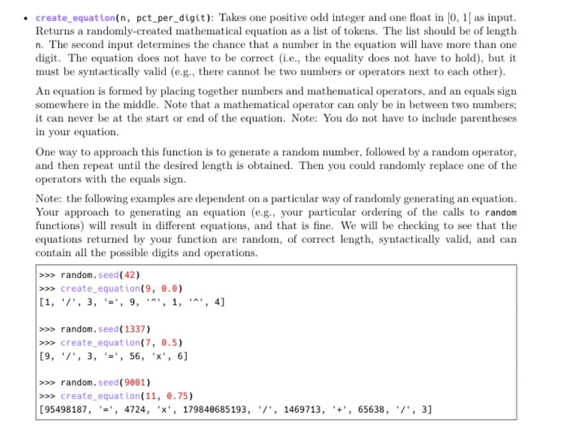 • create_equation(n, pct_per_digit): Takes one positive odd integer and one float in [0, 1[ as input.
Returns a randomly-created mathematical equation as a list of tokens. The list should be of length
n. The second input determines the chance that a number in the equation will have more than one
digit. The equation does not have to be correct (i.e., the equality does not have to hold), but it
must be syntactically valid (e.g., there cannot be two numbers or operators next to each other).
An equation is formed by placing together numbers and mathematical operators, and an equals sign
somewhere in the middle. Note that a mathematical operator can only be in between two numbers;
it can never be at the start or end of the equation. Note: You do not have to include parentheses
in your equation.
One way to approach this function is to generate a random number, followed by a random operator,
and then repeat until the desired length is obtained. Then you could randomly replace one of the
operators with the equals sign.
Note: the following examples are dependent on a particular way of randomly generating an equation.
Your approach to generating an equation (e.g., your particular ordering of the calls to random
functions) will result in different equations, and that is fine. We will be checking to see that the
equations returned by your function are random, of correct length, syntactically valid, and can
contain all the possible digits and operations.
>>> random.seed(42)
>>> create_equat ion(9, 0.0)
[1, '/', 3, '=', 9, '^', 1,
IAI
", 4]
>>> random.seed(1337)
>>> create_equat ion(7, 0.5)
[9, '/', 3, '=', 56, 'x', 6]
>>> random.seed(9001)
>>> create_equation(11, 0.75)
[95498187,
'=',
', 4724, 'x', 179840685193, '/', 1469713, '+',
, 65638, '/', 3]
