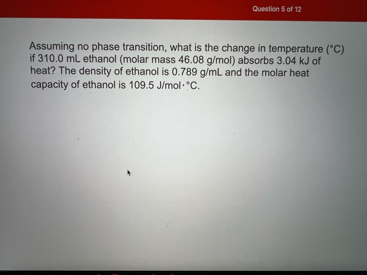 Question 5 of 12
Assuming no phase transition, what is the change in temperature (°C)
if 310.0 mL ethanol (molar mass 46.08 g/mol) absorbs 3.04 kJ of
heat? The density of ethanol is 0.789 g/mL and the molar heat
capacity of ethanol is 109.5 J/mol ·°C.
