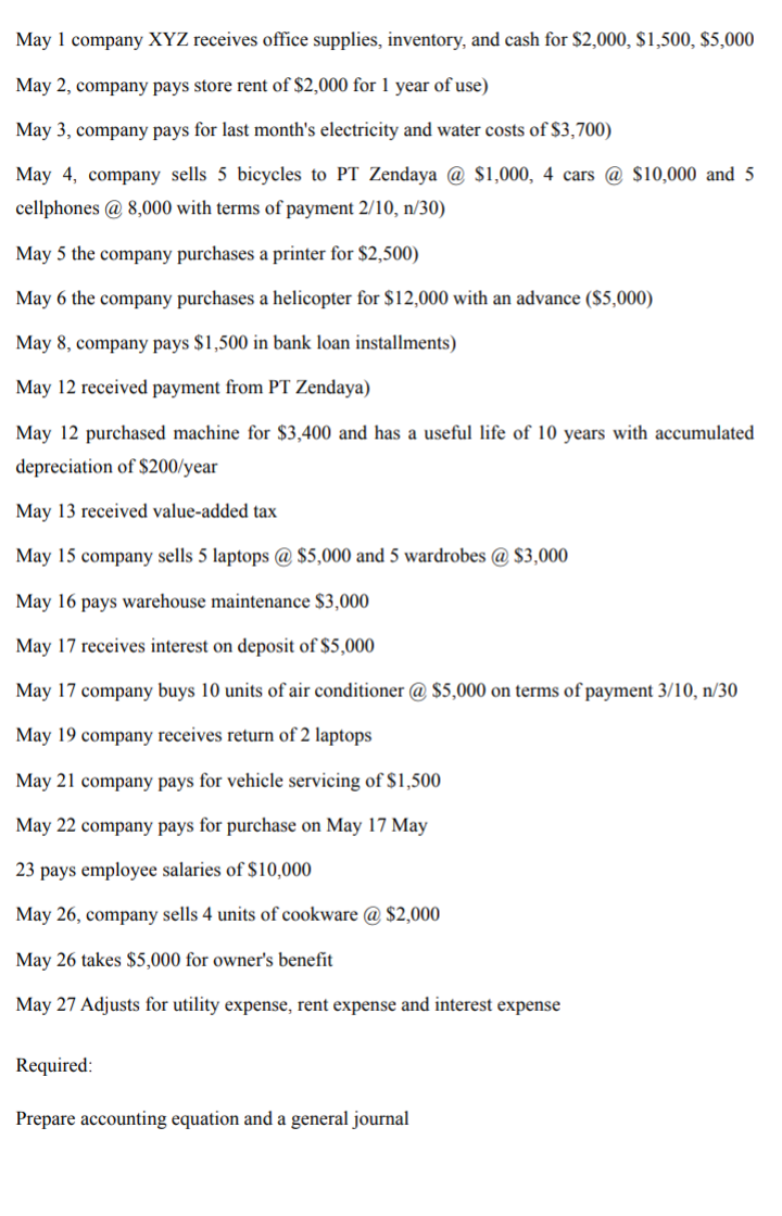 May 1 company XYZ receives office supplies, inventory, and cash for $2,000, $1,500, $5,000
May 2, company pays store rent of $2,000 for 1 year of use)
May 3, company pays for last month's electricity and water costs of $3,700)
May 4, company sells 5 bicycles to PT Zendaya @ $1,000, 4 cars @ $10,000 and 5
cellphones @ 8,000 with terms of payment 2/10, n/30)
May 5 the company purchases a printer for $2,500)
May 6 the company purchases a helicopter for $12,000 with
advance ($5,000)
May 8, company pays $1,500 in bank loan installments)
May 12 received payment from PT Zendaya)
May 12 purchased machine for $3,400 and has a useful life of 10 years with accumulated
depreciation of $200/year
May 13 received value-added tax
May 15 company sells 5 laptops @ $5,000 and 5 wardrobes @ $3,000
May 16 pays warehouse maintenance $3,000
May 17 receives interest on deposit of $5,000
May 17 company buys 10 units of air conditioner @ $5,000 on terms of payment 3/10, n/30
May 19 company receives return of 2 laptops
May 21 company pays for vehicle servicing of $1,500
May 22 company pays for purchase on May 17 May
23 pays employee salaries of $10,000
May 26, company sells 4 units of cookware @ $2,000
May 26 takes $5,000 for owner's benefit
May 27 Adjusts for utility expense, rent expense and interest expense
Required:
Prepare accounting equation and a general journal
