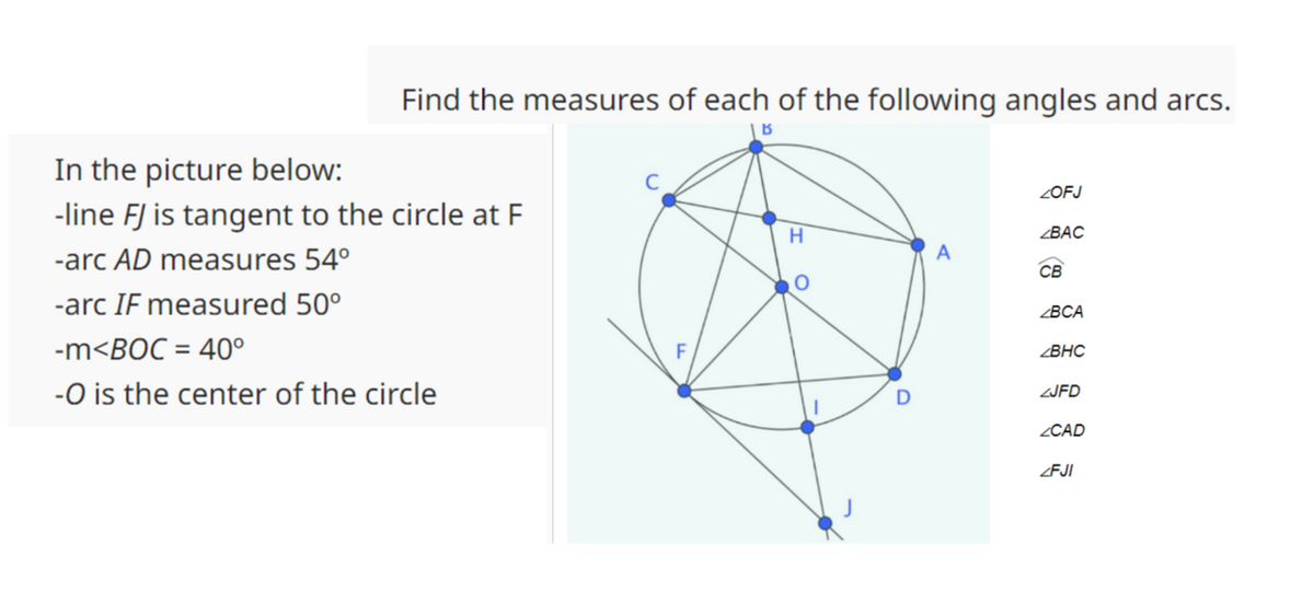 Find the measures of each of the following angles and arcs.
B
In the picture below:
-line FJ is tangent to the circle at F
-arc AD measures 54°
-arc IF measured 50⁰
-m<BOC = 40°
-O is the center of the circle
F
H
O
D
A
ZOFJ
ZBAC
CB
ZBCA
ZBHC
ZJFD
ZCAD
ZFJI