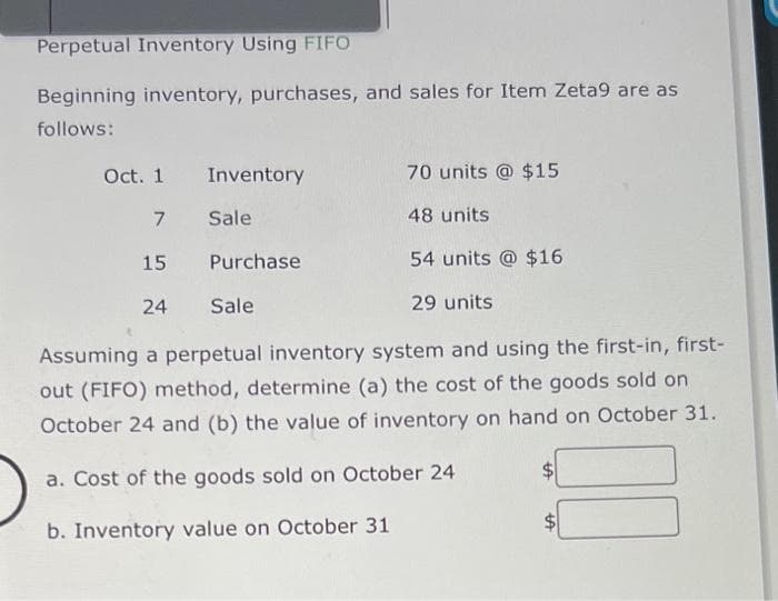 Perpetual Inventory Using FIFO
Beginning inventory, purchases, and sales for Item Zeta9 are as
follows:
Inventory
Sale
Oct. 1
7
15
54 units @ $16
24
29 units
Assuming a perpetual inventory system and using the first-in, first-
out (FIFO) method, determine (a) the cost of the goods sold on
October 24 and (b) the value of inventory on hand on October 31.
a. Cost of the goods sold on October 24
b. Inventory value on October 31
Purchase
70 units @ $15
Sale
48 units
tA