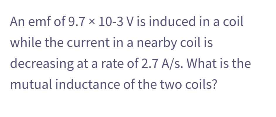 An emf of 9.7 × 10-3 V is induced in a coil
while the current in a nearby coil is
decreasing at a rate of 2.7 A/s. What is the
mutual inductance of the two coils?