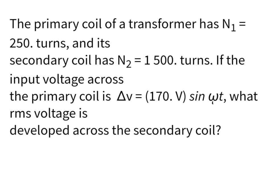 The primary coil of a transformer has N₁ =
250. turns, and its
secondary coil has N₂ = 1 500. turns. If the
input voltage across
the primary coil is Av= (170. V) sin wt, what
rms voltage is
developed across the secondary coil?