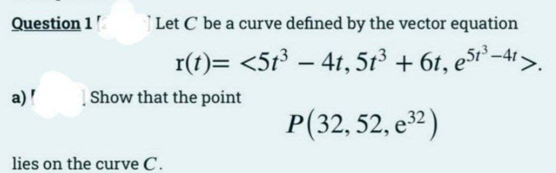 Question 12
a)'
Let C be a curve defined by the vector equation
r(t)= <5t³ - 4t, 5t³ + 6t, est³-4t>.
P(32, 52, e³2)
Show that the point
lies on the curve C.