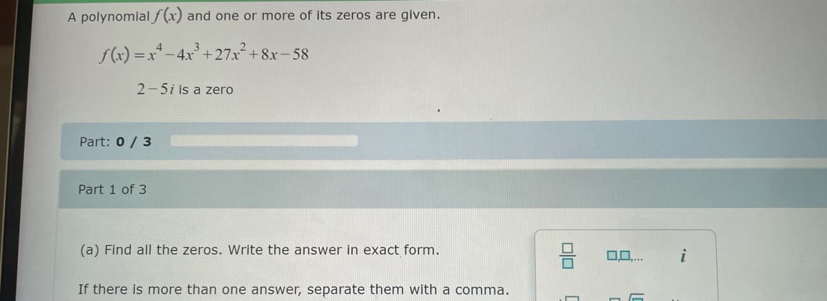 A polynomial f(x) and one or more of its zeros are given.
3
f(x)=x²-4x³+27x² +8x-58
2-5i is a zero
Part: 0/3
Part 1 of 3
(a) Find all the zeros. Write the answer in exact form.
If there is more than one answer, separate them with a comma.
00
0,0,...
i