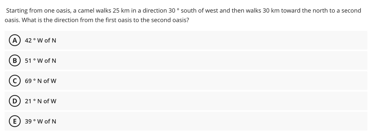 Starting from one oasis, a camel walks 25 km in a direction 30 ° south of west and then walks 30 km toward the north to a second
oasis. What is the direction from the first oasis to the second oasis?
A) 42 ° W of N
B 51 ° W of N
C) 69° N of W
D) 21° N of W
E
39° W of N