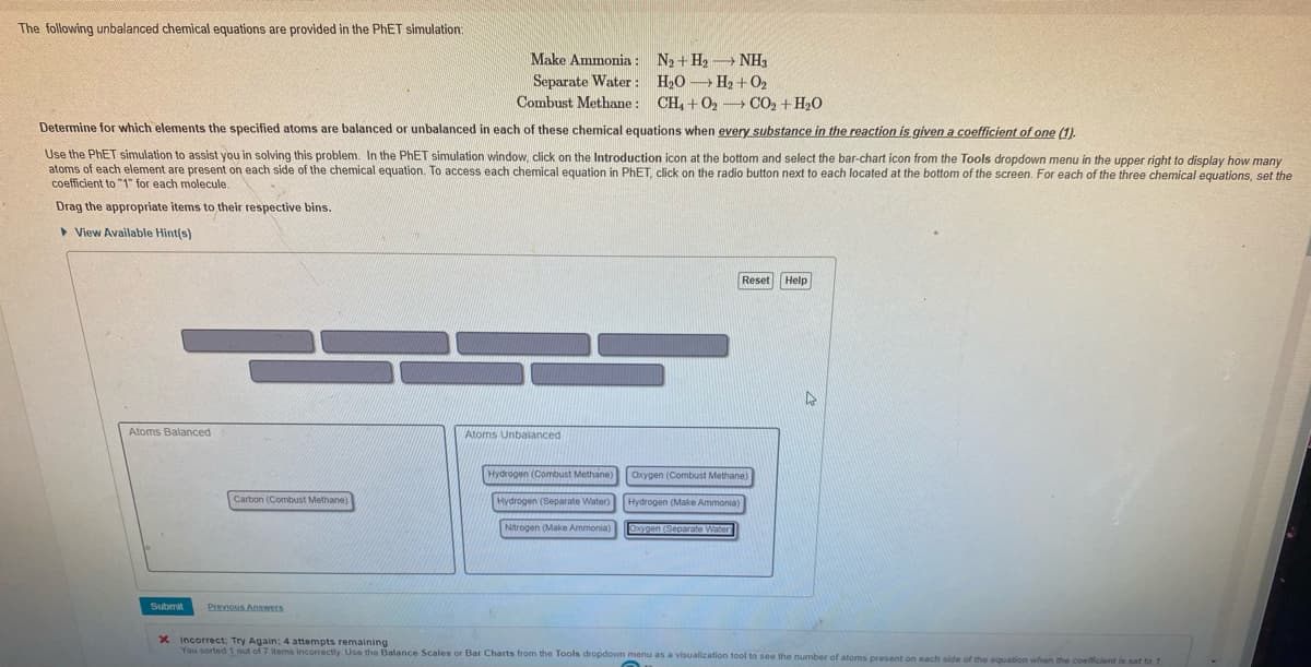 The following unbalanced chemical equations are provided in the PhET simulation:
Determine for which elements the specified atoms are balanced or unbalanced in each of these chemical equations when every substance in the reaction is given a coefficient of one (1).
Use the PhET simulation to assist you in solving this problem. In the PhET simulation window, click on the Introduction icon at the bottom and select the bar-chart icon from the Tools dropdown menu in the upper right to display how many
atoms of each element are present on each side of the chemical equation. To access each chemical equation in PhET, click on the radio button next to each located at the bottom of the screen. For each of the three chemical equations, set the
coefficient to "1" for each molecule.
Drag the appropriate items to their respective bins.
View Available Hint(s)
Atoms Balanced
Submit
Carbon (Combust Methane)
Make Ammonia: N₂ + H₂NH3
Separate Water: H₂O H₂+0₂
Combust Methane: CH₂ + O₂ CO2 + H₂O
Previous Answers
Atoms Unbalanced
Hydrogen (Combust Methane)
Hydrogen (Separate Water)
Nitrogen (Make Ammonia)
Reset Help
Oxygen (Combust Methane)
Hydrogen (Make Ammonia)
Oxygen (Separate Water
4
X Incorrect; Try Again: 4 attempts remaining
You sorted 1 out of 7 items incorrectly. Use the Balance Scales or Bar Charts from the Tools dropdown menu as a visualization tool to see the number of atoms present on each side of the equation when the coefficient is set to 1.