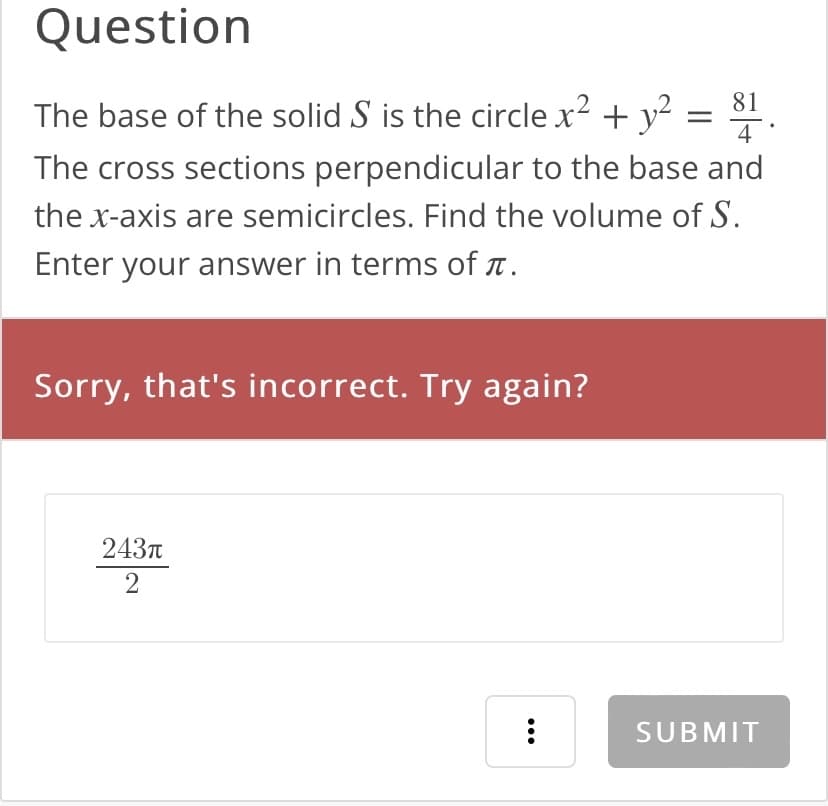 Question
81
=
4
The base of the solid S is the circle x² + y²
The cross sections perpendicular to the base and
the x-axis are semicircles. Find the volume of S.
Enter your answer in terms of .
Sorry, that's incorrect. Try again?
243π
2
:
SUBMIT