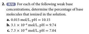2. K/U For each of the following weak base
concentrations, determine the percentage of base
molecules that ionized in the solution.
a. 0.015 mol/L, pH = 10.15
b. 3.1 x 10-4 mol/L, pH = 9.74
c. 7.3 x 10 mol/L, pH = 7.04