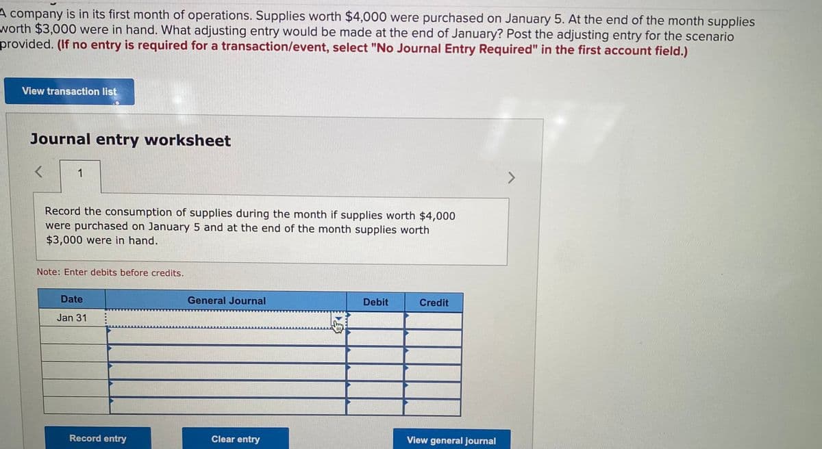 A company is in its first month of operations. Supplies worth $4,000 were purchased on January 5. At the end of the month supplies
worth $3,000 were in hand. What adjusting entry would be made at the end of January? Post the adjusting entry for the scenario
provided. (If no entry is required for a transaction/event, select "No Journal Entry Required" in the first account field.)
View transaction list
Journal entry worksheet
1
Record the consumption of supplies during the month if supplies worth $4,000
were purchased on January 5 and at the end of the month supplies worth
$3,000 were in hand.
Note: Enter debits before credits.
Date
General Journal
Debit
Credit
Jan 31
Record entry
Clear entry
View general journal
事
