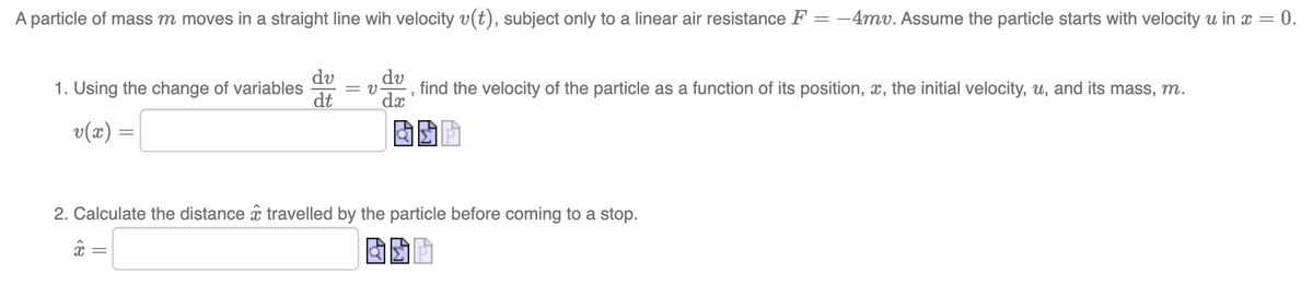 A particle of mass m moves in a straight line wih velocity v(t), subject only to a linear air resistance F = -4mv. Assume the particle starts with velocity u in x = 0.
du
1. Using the change of variables = V find the velocity of the particle as a function of its position, x, the initial velocity, u, and its mass, m.
7
dx
v(x) =
ASP
dv
dt
2. Calculate the distance travelled by the particle before coming to a stop.