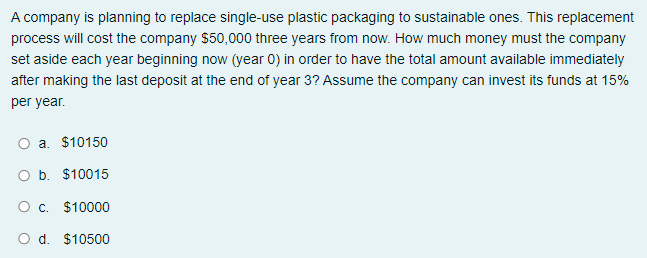 A company is planning to replace single-use plastic packaging to sustainable ones. This replacement
process will cost the company $50,000 three years from now. How much money must the company
set aside each year beginning now (year 0) in order to have the total amount available immediately
after making the last deposit at the end of year 3? Assume the company can invest its funds at 15%
per year.
a. $10150
O b. $10015
O c. $10000
O d. $10500
