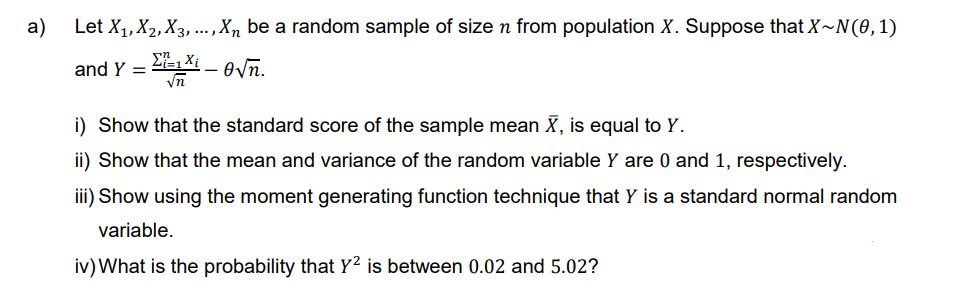 a)
Let X₁, X2, X3,..., Xn be a random sample of size n from population X. Suppose that X~N(0, 1)
Xi
and Y =
₁X₁-0√n.
i) Show that the standard score of the sample mean X, is equal to Y.
ii) Show that the mean and variance of the random variable Y are 0 and 1, respectively.
iii) Show using the moment generating function technique that Y is a standard normal random
variable.
iv) What is the probability that Y² is between 0.02 and 5.02?