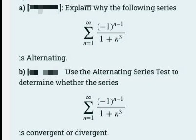 a)
: Explam why the following series
(-1)"-1
1+ n3
is Alternating.
b)|
Use the Alternating Series Test to
determine whether the series
(-1)"-1
1+ n3
is convergent or divergent.
