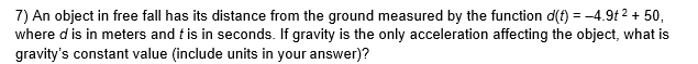 7) An object in free fall has its distance from the ground measured by the function d(f) = -4.9t 2 + 50,
where d is in meters and t is in seconds. If gravity is the only acceleration affecting the object, what is
gravity's constant value (include units in your answer)?

