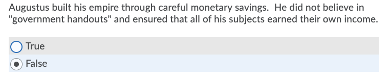 Augustus built his empire through careful monetary savings. He did not believe in
"government handouts" and ensured that all of his subjects earned their own income.
True
False
