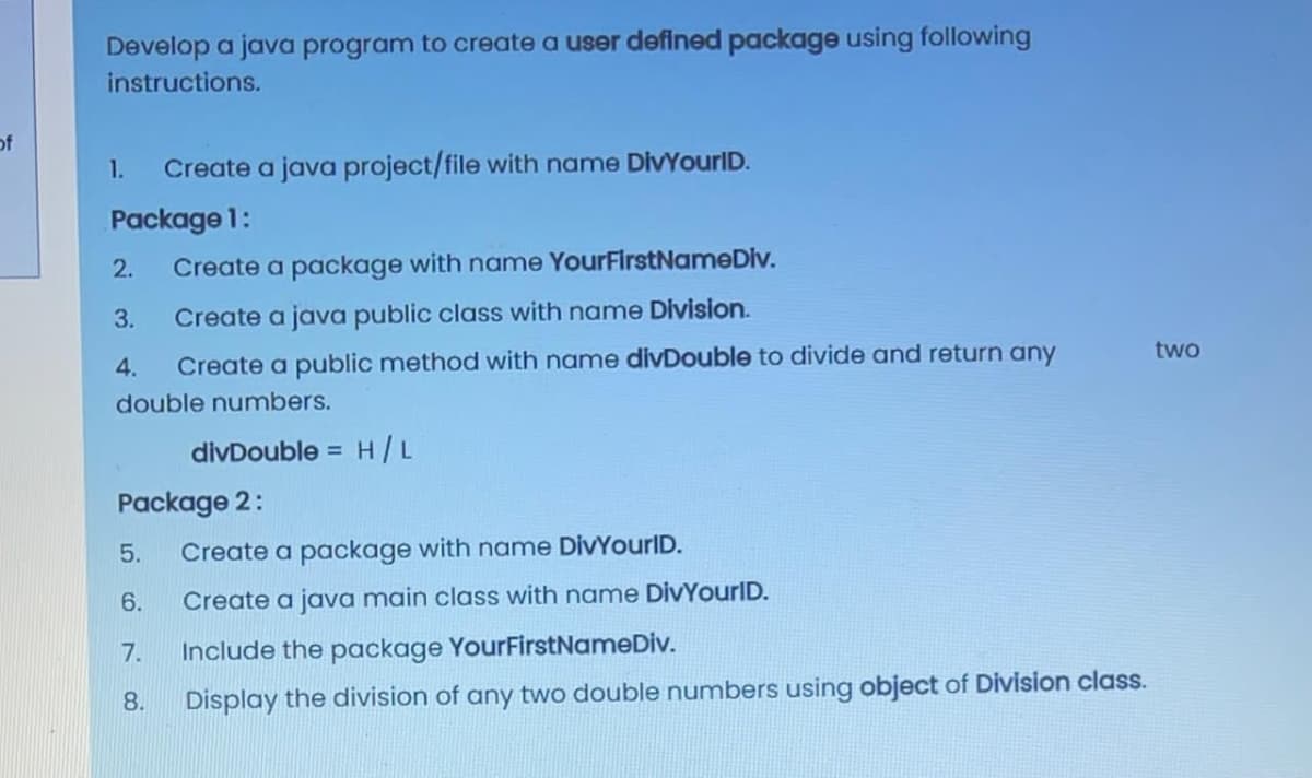 Develop a java program to create a user defined package using following
instructions.
of
1.
Create a java project/file with name DivYourID.
Package 1:
2.
Create a package with name YourFirstNameDiv.
3.
Create a java public class with name Division.
two
4.
Create a public method with name divDouble to divide and return any
double numbers.
divDouble =
H/L
Package 2:
5.
Create a package with name DivYourlD.
6.
Create a java main class with name DivYourlD.
7.
Include the package YourFirstNameDiv.
8.
Display the division of any two double numbers using object of Division class.
