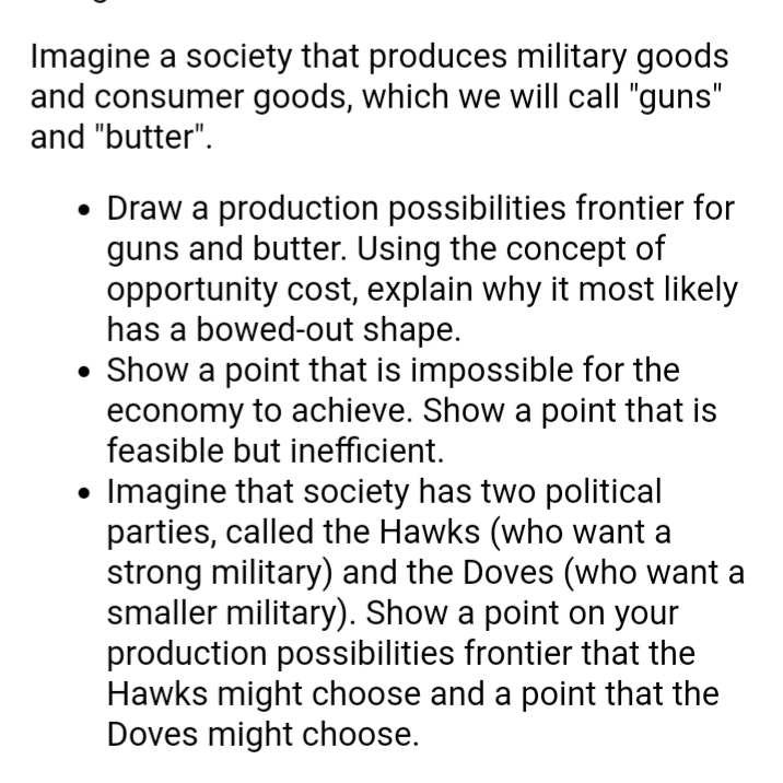 Imagine a society that produces military goods
and consumer goods, which we will call "guns"
and "butter".
• Draw a production possibilities frontier for
guns and butter. Using the concept of
opportunity cost, explain why it most likely
has a bowed-out shape.
• Show a point that is impossible for the
economy to achieve. Show a point that is
feasible but inefficient.
Imagine that society has two political
parties, called the Hawks (who want a
strong military) and the Doves (who want a
smaller military). Show a point on your
production possibilities frontier that the
Hawks might choose and a point that the
Doves might choose.
