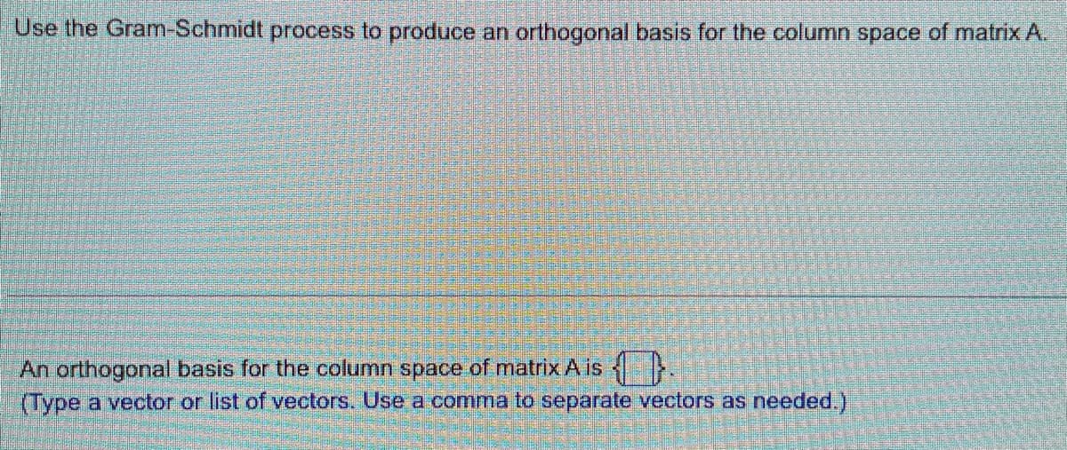 Use the Gram-Schmidt process to produce an orthogonal basis for the column space of matrix A.
An orthogonal basis for the column space of matrix A is
(Type a vector or list of vectors. Use a comma to separate vectors as needed.)