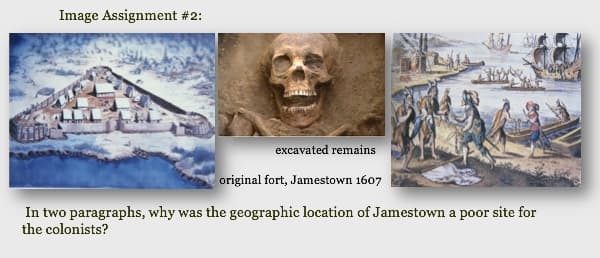 Image Assignment #2:
excavated remains
original fort, Jamestown 1607
In two paragraphs, why was the geographic location of Jamestown a poor site for
the colonists?