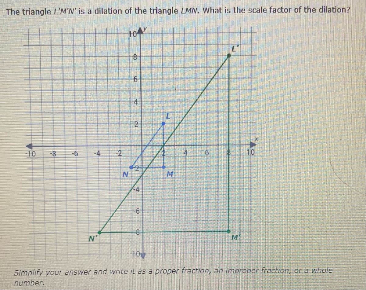 The triangle L'M'N' is a dilation of the triangle LMN. What is the scale factor of the dilation?
10
-10
-8
-4
-2
4
6.
10
-4
-6
N'
M
-10
Simplify your answer and write it as a proper fraction, an improper fraction, or a whole
number.
6.
4.
2.
2.
