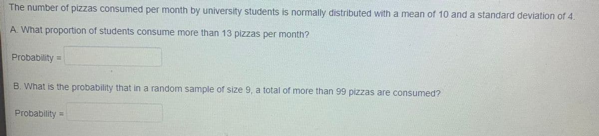 The number of pizzas consumed per month by university students is normally distributed with a mean of 10 and a standard deviation of 4.
A. What proportion of students consume more than 13 pizzas per month?
Probability =
B. What is the probability that in a random sample of size 9, a total of more than 99 pizzas are consumed?
Probability =
%3D
