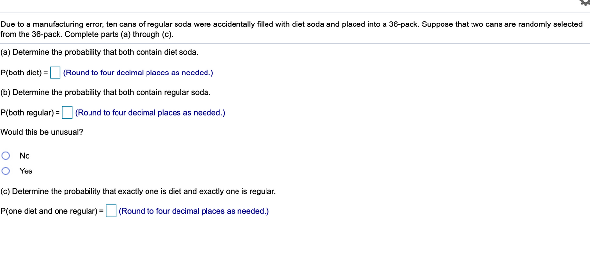 Due to a manufacturing error, ten cans of regular soda were accidentally filled with diet soda and placed into a 36-pack. Suppose that two cans are randomly selected
from the 36-pack. Complete parts (a) through (c).
(a) Determine the probability that both contain diet soda.
P(both diet) = (Round to four decimal places as needed.)
(b) Determine the probability that both contain regular soda.
P(both regular) =
(Round to four decimal places as needed.)
Would this be unusual?
O No
O Yes
(c) Determine the probability that exactly one is diet and exactly one is regular.
P(one diet and one regular) =
(Round to four decimal places as needed.)
