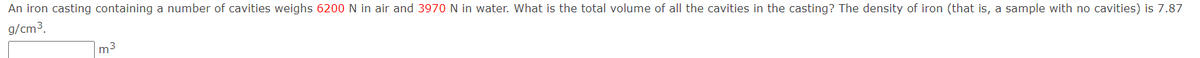 An iron casting containing a number of cavities weighs 6200 N in air and 3970 N in water. What is the total volume of all the cavities in the casting? The density of iron (that is, a sample with no cavities) is 7.87
g/cm3.
m3
