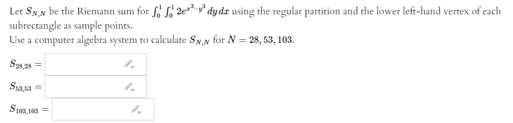 Let SN,N be the Riemann sum for f L 2e** y° dy dx using the regular partition and the lower left-hand vertex of each
subrectangle as sample points.
Use a computer algebra system to calculate SN.N for N = 28, 53, 103.
S28,28
S53,53
S103,103
