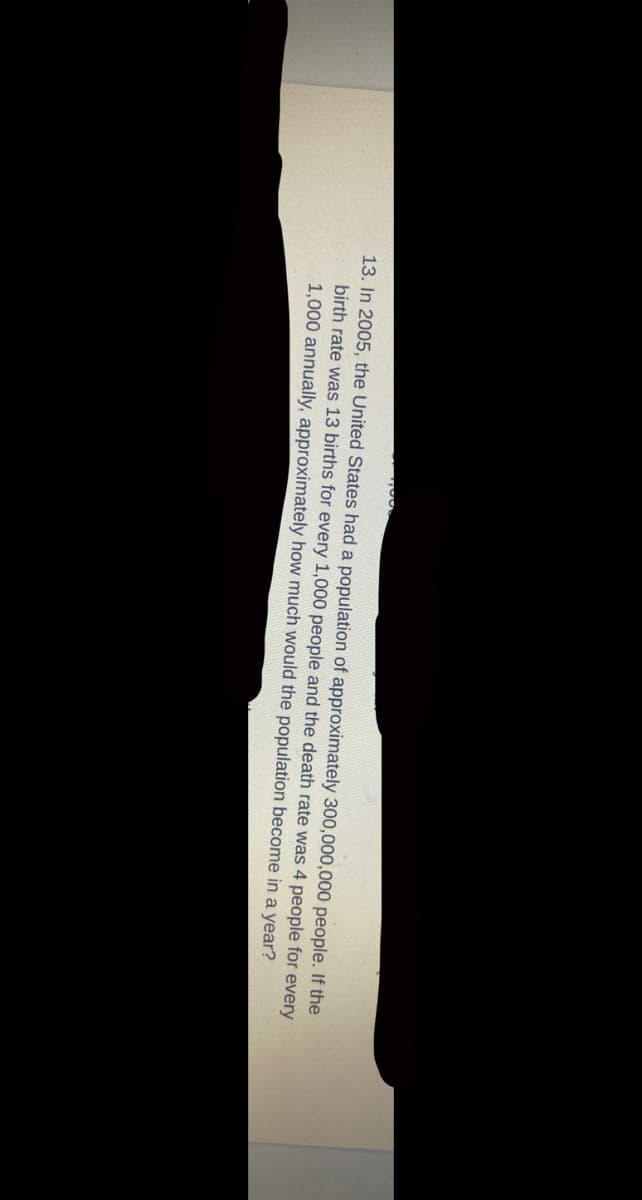 13. In 2005, the United States had a population of approximately 300,000,000 people. If the
birth rate was 13 births for every 1,000 people and the death rate was 4 people for every
1,000 annually, approximately how much would the population become in a year?