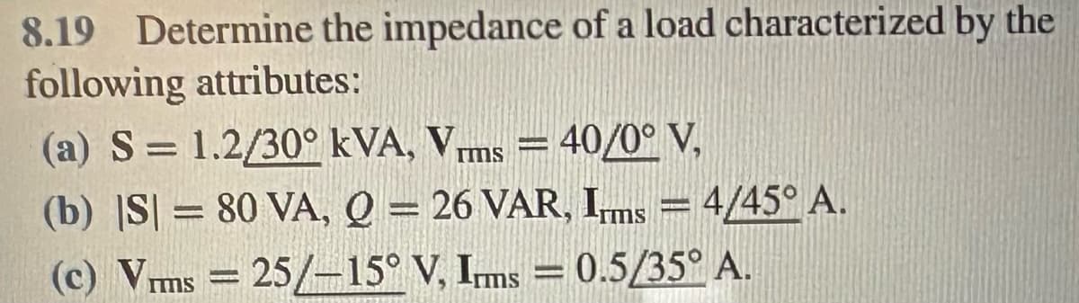 8.19 Determine the impedance of a load characterized by the
following attributes:
(a) S = 1.2/30° kVA, V. = 40/0° V,
rms
(b) |S|= 80 VA, Q = 26 VAR, Ims = 4/45° A.
(c) Vrms = 25/-15° V, Imms = 0.5/35° A.