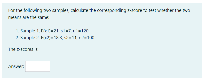 For the following two samples, calculate the corresponding z-score to test whether the two
means are the same:
1. Sample 1, E(x1)=21, s1=7, n1=120
2. Sample 2: E(x2)=18.3, s2=11, n2=100
The Z-scores is:
Answer: