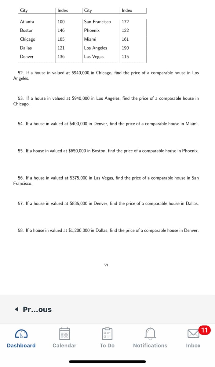 City
Index
City
Index
Atlanta
100
| San Francisco
172
Boston
| 146
Phoenix
122
Chicago
105
Miami
161
Los Angeles
Las Vegas
Dallas
121
190
Denver
136
115
52. If a house in valued at $940,000 in Chicago, find the price of a comparable house in Los
Angeles.
53. If a house in valued at $940,000 in Los Angeles, find the price of a comparable house in
Chicago.
54. If a house in valued at $400,000 in Denver, find the price of a comparable house in Miami.
55. If a house in valued at $650,000 in Boston, find the price of a comparable house in Phoenix.
56. If a house in valued at $375,000 in Las Vegas, find the price of a comparable house in San
Francisco.
57. If a house in valued at $835,000 in Denver, find the price of a comparable house in Dallas.
58. If a house in valued at $1,200,000 in Dallas, find the price of a comparable house in Denver.
