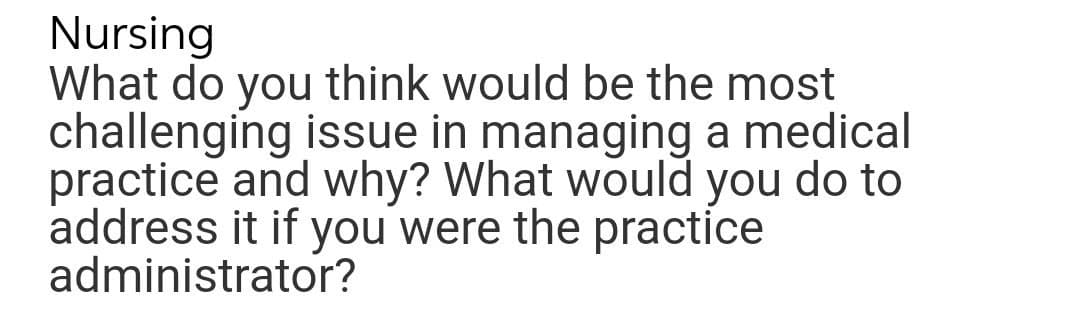 Nursing
What do you think would be the most
challenging issue in managing a medical
practice and why? What would you do to
address it if you were the practice
administrator?
