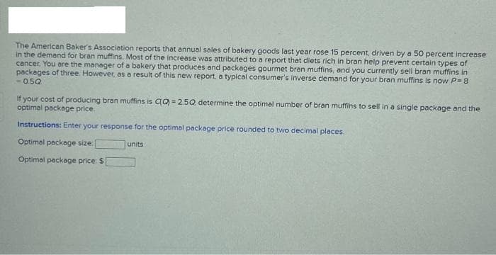 The American Baker's Association reports that annual sales of bakery goods last year rose 15 percent, driven by a 50 percent increase
in the demand for bran muffins. Most of the increase was attributed to a report that diets rich in bran help prevent certain types of
cancer. You are the manager of a bakery that produces and packages gourmet bran muffins, and you currently sell bran muffins in
packages of three. However, as a result of this new report, a typical consumer's inverse demand for your bran muffins is now P=8
-050
If your cost of producing bran muffins is CQ)=2.5Q determine the optimal number of bran muffins to sell in a single package and the
optimal package price.
Instructions: Enter your response for the optimal package price rounded to two decimal places.
Optimal package size:
Optimal package price: $
units
