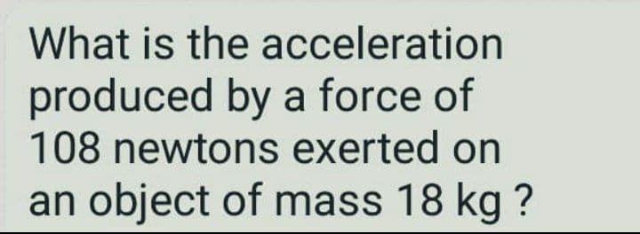 What is the acceleration
produced by a force of
108 newtons exerted on
an object of mass 18 kg ?
