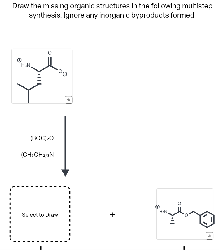 Draw the missing organic structures in the following multistep
synthesis. Ignore any inorganic byproducts formed.
H3N,
(BOC) ₂0
(CH3CH2) 3N
Select to Draw
00
+
H³N