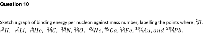 Question 10
Sketch a graph of binding energy per nucleon against mass number, labelling the points where H,
³H, Li, He, ¹2C, 14N, 160, 20 Ne, 40Ca, 56Fe, ¹97 Au, and 208Pb.
7