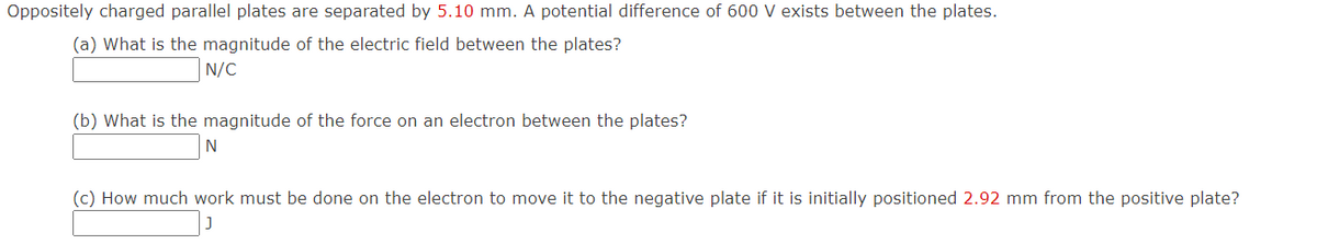 Oppositely charged parallel plates are separated by 5.10 mm. A potential difference of 600 V exists between the plates.
(a) What is the magnitude of the electric field between the plates?
N/C
(b) What is the magnitude of the force on an electron between the plates?
N
(c) How much work must be done on the electron to move it to the negative plate if it is initially positioned 2.92 mm from the positive plate?