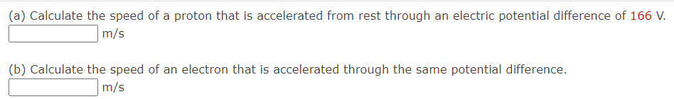 (a) Calculate the speed of a proton that is accelerated from rest through an electric potential difference of 166 V.
m/s
(b) Calculate the speed of an electron that is accelerated through the same potential difference.
m/s