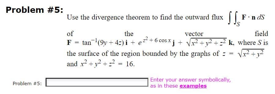Problem #5:
Use the divergence theorem to find the outward flux || F.n dS
of
the
vector
field
tan(9y + 42) i + ez +6 cos x j + Vx2 + v2 + =2 k, where S is
the surface of the region bounded by the graphs of : =
and x? + y2 + =?
F
+y
16.
Enter your answer symbolically,
as in these examples
Problem #5:
